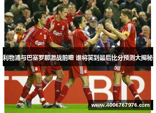 利物浦与巴塞罗那激战前瞻 谁将笑到最后比分预测大揭秘