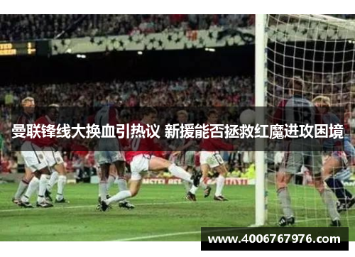 曼联锋线大换血引热议 新援能否拯救红魔进攻困境
